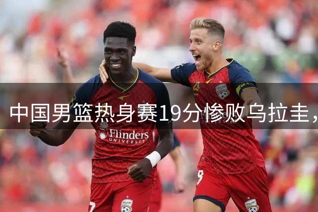 中国男篮热身赛19分惨败乌拉圭，三大隐患拷问世预赛征程
