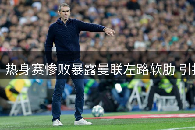 热身赛惨败暴露曼联左路软肋 引援不力恐拖累英超争四