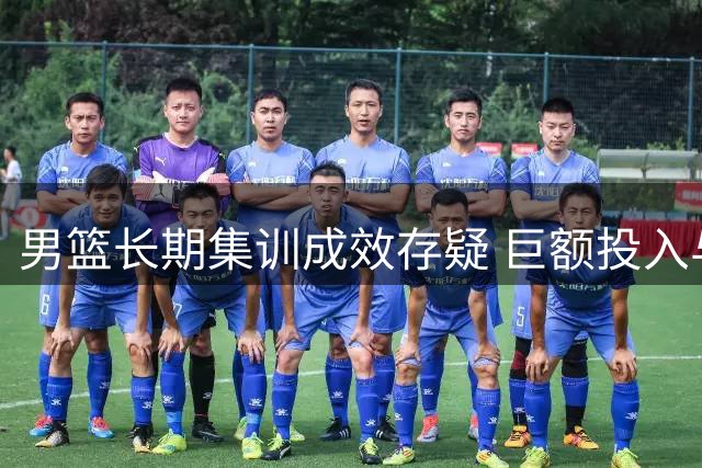 男篮长期集训成效存疑 巨额投入与赛场表现反差引思考